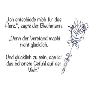 "Ich entscheide mich für das Herz!", sagte der Blechmann. "Denn der Verstand macht nicht glücklich. Und glücklich zu sein, das ist das schönste Gefühl auf der Welt." - Zauberer von Oz