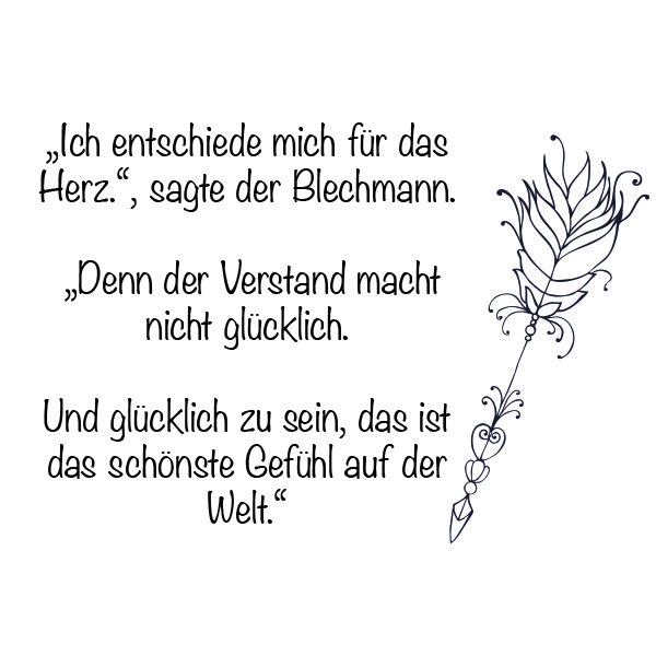 "Ich entscheide mich für das Herz!", sagte der Blechmann. "Denn der Verstand macht nicht glücklich. Und glücklich zu sein, das ist das schönste Gefühl auf der Welt." - Zauberer von Oz